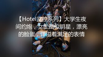 【Hotel监控系列】大学生夜间约炮，女生酷似明星，漂亮的脸蛋，洋溢着满足的表情