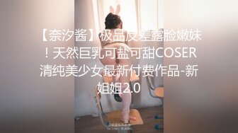 【奈汐酱】极品反差露脸嫩妹！天然巨乳可盐可甜COSER清纯美少女最新付费作品-新姐姐2.0