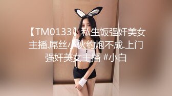 【TM0133】私生饭强奸美女主播.屌丝小伙约炮不成.上门强奸美女主播 #小白