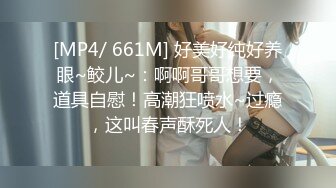 [MP4/ 661M] 好美好纯好养眼~鲛儿~：啊啊哥哥想要，道具自慰！高潮狂喷水~过瘾，这叫春声酥死人！