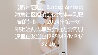 【新片速遞】&nbsp;&nbsp;海角社区姐弟乱伦大神丰乳肥臀的姐姐❤️ 2024年第一次跟姐姐两人单独会面无套内射逼里白浆溢出[285MB/MP4/32:16]