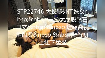 STP22746 大长腿外围妹&nbsp;&nbsp;黑丝大屁股翘着口交&nbsp;&nbsp;近距离视角拍摄&nbsp;&nbsp;骑在身上往下猛坐