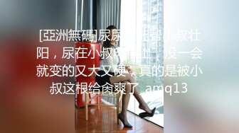 [亞洲無碼]尿尿还能帮小叔壮阳，尿在小叔肉棒上，没一会就变的又大又硬，真的是被小叔这根给肏爽了_amq13