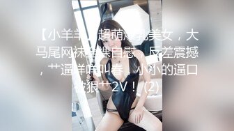 【小羊羊】超萌爆乳美女，大马尾网袜全裸自慰，反差震撼，艹逼咩咩叫春，小小的逼口被狠艹2V！ (2)