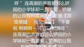 不要啦 啊啊啊～ 不可以射满呀 ”连高潮的声音都那么娇弱的小学妹却一直索要，娇嫩的让我有种蹂躏的反差感〖顶级美腿❤️视觉盛宴〗“不要啦 啊啊啊～ 不可以射满呀 ”连高潮的声音都那么娇弱的小学妹却一直索要，娇嫩的让我有种蹂躏的反差感 (5)