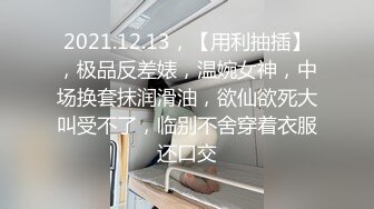 2021.12.13，【用利抽插】，极品反差婊，温婉女神，中场换套抹润滑油，欲仙欲死大叫受不了，临别不舍穿着衣服还口交