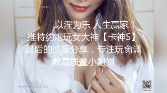 ⚫️⚫️以淫为乐 人生赢家！推特约炮玩女大神【卡神S】最后的绝版分享，专注玩肏调教高质量小姐姐