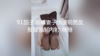 91茄子.新婚妻子惨遭前男友报复强制内射-糖糖