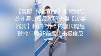 《震撼✿绿帽精品》推特网红苏州昆山极品NTR夫妻【泣妻器骑】私拍~外柔内骚长腿翘臀找单男3P前后夹击极度反差