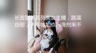 长发甜美系列美女主播，跳蛋自慰，水不够加点润滑剂来不走心