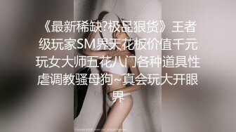 《最新稀缺?极品狠货》王者级玩家SM界天花板价值千元玩女大师五花八门各种道具性虐调教骚母狗~真会玩大开眼界