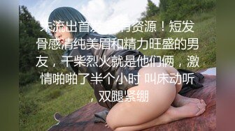 未流出首发 稀有资源！短发骨感清纯美眉和精力旺盛的男友，干柴烈火就是他们俩，激情啪啪了半个小时 叫床动听，双腿紧绷