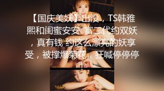 【国庆美妖】出没，TS韩雅熙和闺蜜安安  富二代约双妖，真有钱 约这么漂亮的妖享受，被撑爆菊花，狂喊停停停！