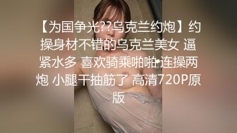 【为国争光??乌克兰约炮】约操身材不错的乌克兰美女 逼紧水多 喜欢骑乘啪啪 连操两炮 小腿干抽筋了 高清720P原版