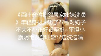 《百叶窗偸拍邻居家妹妹洗澡》年轻身材太嫩了??一对奶子不大不小正好很坚挺~平坦小腹阴毛发育旺盛??边洗边唱