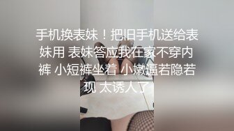 手机换表妹！把旧手机送给表妹用 表妹答应我在家不穿内裤 小短裤坐着 小嫩逼若隐若现 太诱人了