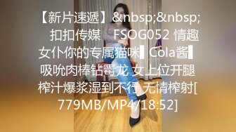 【新片速遞】&nbsp;&nbsp; ✿扣扣传媒✿ FSOG052 情趣女仆你的专属猫咪▌Cola酱▌吸吮肉棒钻毒龙 女上位开腿榨汁爆浆湿到不行 无情榨射[779MB/MP4/18:52]