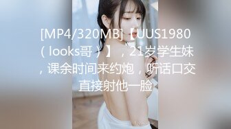 [MP4/320MB]【UUS1980（looks哥）】，21岁学生妹，课余时间来约炮，听话口交直接射他一脸