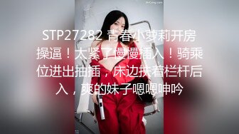 STP27282 青春小萝莉开房操逼！太紧了慢慢插入！骑乘位进出抽插，床边扶着栏杆后入，爽的妹子嗯嗯呻吟