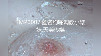 TMP0007.匿名约啪调教小婊妹.天美传媒