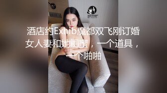 酒店约Exhib魔都双飞刚订婚女人妻和她闺蜜，一个道具，一个啪啪