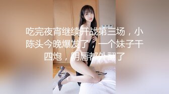 吃完夜宵继续开战第三场，小陈头今晚爆发了，一个妹子干四炮，阴唇都外翻了