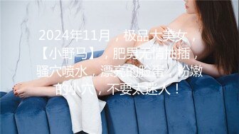 2024年11月，极品大美女，【小野马】，肥男无情抽插，骚穴喷水，漂亮的脸蛋，粉嫩的小穴，不要太迷人！