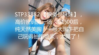 STP33882 【乘务员妹妹】，高价密码房一场，G奶00后，纯天然美胸，一根大黑牛把自己玩得抽搐喷浆，太屌了！