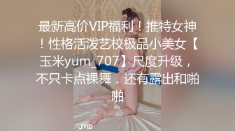 最新高价VIP福利！推特女神！性格活泼艺校极品小美女【玉米yum_707】尺度升级，不只卡点裸舞，还有露出和啪啪