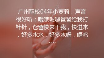 广州职校04年小萝莉，声音很好听：哦哦嗯嗯爸爸给我打针针，爸爸快来干我，快进来，好多水水，好多水呀，唔呜~~