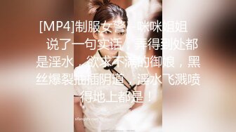 [MP4]制服女警--咪咪姐姐❤️说了一句实话，弄得到处都是淫水，欲求不满的御娘，黑丝爆裂抽插阴道，淫水飞溅喷得地上都是！