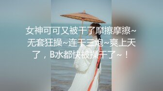 女神可可又被干了摩擦摩擦~无套狂操~连干三炮~爽上天了，B水都快被操干了~！