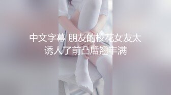 中文字幕 朋友的校花女友太诱人了前凸后翘丰满