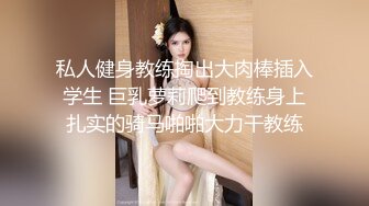 私人健身教练掏出大肉棒插入学生 巨乳萝莉爬到教练身上扎实的骑马啪啪大力干教练