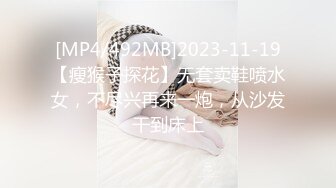 [MP4/492MB]2023-11-19【瘦猴子探花】无套卖鞋喷水女，不尽兴再来一炮，从沙发干到床上