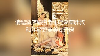 情趣酒店偷拍老牛吃嫩草胖叔和年轻貌美美女开房