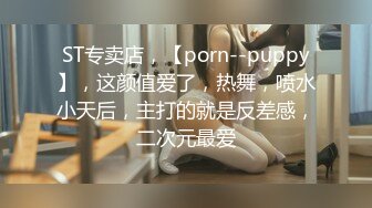 ST专卖店，【porn--puppy】，这颜值爱了，热舞，喷水小天后，主打的就是反差感，二次元最爱