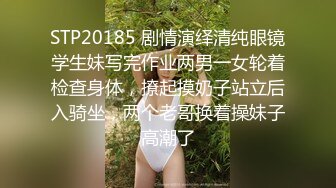 STP20185 剧情演绎清纯眼镜学生妹写完作业两男一女轮着检查身体，撩起摸奶子站立后入骑坐，两个老哥换着操妹子高潮了