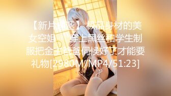 【新片速遞】 极品身材的美女空姐❤️穿上黑丝和学生制服把金主爸爸伺候好了才能要礼物[2980M/MP4/51:23]