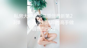 私房大神老虎菜原创最新第23弹❤️今天遇到玩JB的高手做销售的少妇