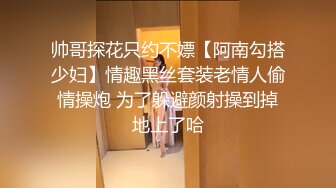 帅哥探花只约不嫖【阿南勾搭少妇】情趣黑丝套装老情人偷情操炮 为了躲避颜射操到掉地上了哈