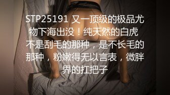 STP25191 又一顶级的极品尤物下海出没！纯天然的白虎 不是刮毛的那种，是不长毛的那种，粉嫩得无以言表，微胖界的扛把子