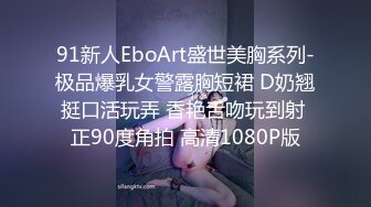 91新人EboArt盛世美胸系列-极品爆乳女警露胸短裙 D奶翘挺口活玩弄 香艳舌吻玩到射 正90度角拍 高清1080P版