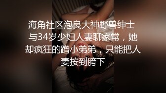 海角社区泡良大神野兽绅士 与34岁少妇人妻聊家常，她却疯狂的蹭小弟弟，只能把人妻按到胯下