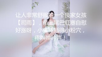 让人非常舒服的一个良家女孩【司雨】，带上尾巴肛塞自慰好涨呀，小棒棒插得小粉穴，疼叫呻吟声！