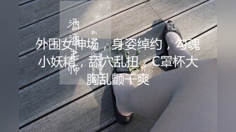 外围女神场，身姿绰约，勾魂小妖精，舔穴乱扭，C罩杯大胸乱颤干爽