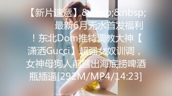 【新片速遞】&nbsp;&nbsp;⚫️⚫️最新6月无水首发福利！东北Dom推特调教大神【潇洒Gucci】超强女奴训调，女神母狗人前露出海底捞啤酒瓶插逼[292M/MP4/14:23]