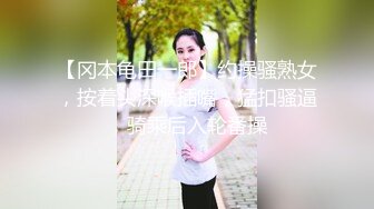 【冈本龟田一郎】约操骚熟女，按着头深喉插嘴，猛扣骚逼，骑乘后入轮番操