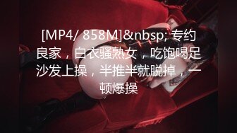 [MP4/ 858M]&nbsp; 专约良家，白衣骚熟女，吃饱喝足沙发上操，半推半就脱掉，一顿爆操