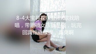 8-4大宝寻花探会所K歌找陪唱，带眼镜女孩就是骚，玩完回宾馆继续操，真爽啊